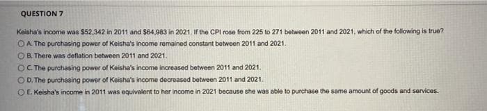 QUESTION 7
Keisha's income was $52,342 in 2011 and $64,983 in 2021. If the CPl rose from 225 to 271 between 2011 and 2021, which of the folowing is true?
OA The purchasing power of Keisha's income remained constant between 2011 and 2021.
O B. There was deflation between 2011 and 2021.
OC The purchasing power of Keisha's income increased between 2011 and 2021.
O D. The purchasing power of Keisha's income decreased between 2011 and 2021.
O E. Keisha's income in 2011 was equivalent to her income in 2021 because she was able to purchase the same amount of goods and services.
