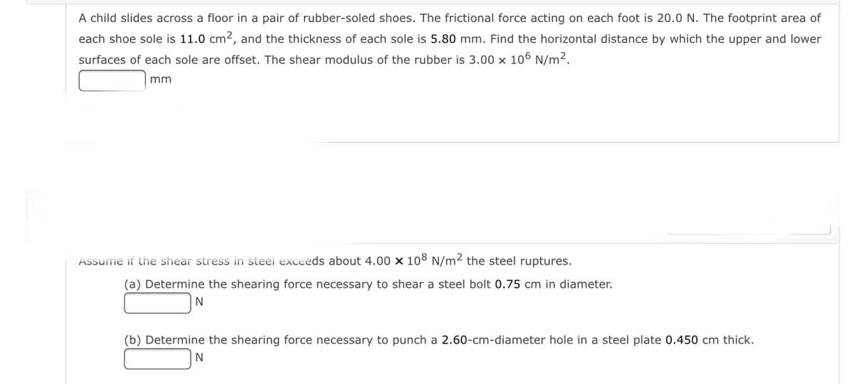 A child slides across a floor in a pair of rubber-soled shoes. The frictional force acting on each foot is 20.0 N. The footprint area of
each shoe sole is 11.0 cm2, and the thickness of each sole is 5.80 mm. Find the horizontal distance by which the upper and lower
surfaces of each sole are offset. The shear modulus of the rubber is 3.00 x 106 N/m².
mm
Assume if the shear stress in steel exceeds about 4.00 x 108 N/m2 the steel ruptures.
(a) Determine the shearing force necessary to shear a steel bolt 0.75 cm in diameter.
(b) Determine the shearing force necessary to punch a 2.60-cm-diameter hole in a steel plate 0.450 cm thick.
