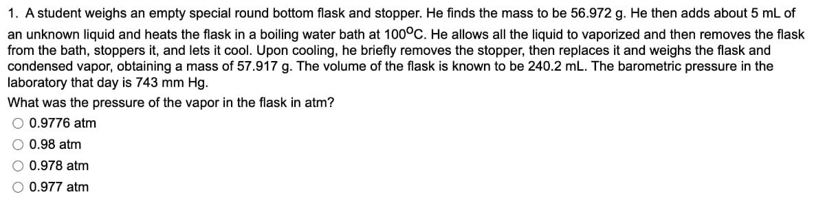 1. A student weighs an empty special round bottom flask and stopper. He finds the mass to be 56.972 g. He then adds about 5 mL of
an unknown liquid and heats the flask in a boiling water bath at 100°C. He allows all the liquid to vaporized and then removes the flask
from the bath, stoppers it, and lets it cool. Upon cooling, he briefly removes the stopper, then replaces it and weighs the flask and
condensed vapor, obtaining a mass of 57.917 g. The volume of the flask is known to be 240.2 mL. The barometric pressure in the
laboratory that day is 743 mm Hg.
What was the pressure of the vapor in the flask in atm?
O 0.9776 atm
0.98 atm
0.978 atm
0.977 atm