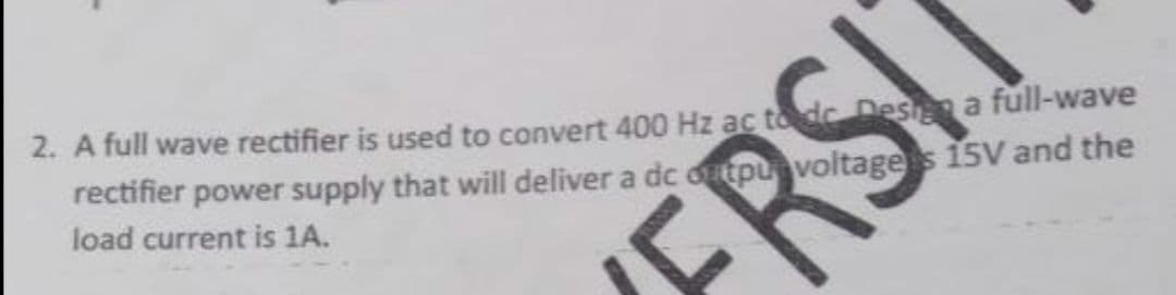 2. A full wave rectifier is used to convert 400 Hz ac tode Des a full-wave
rectifier power supply that will deliver a dc dntpu voltages 15V and the
load current is 1A.
RS!
