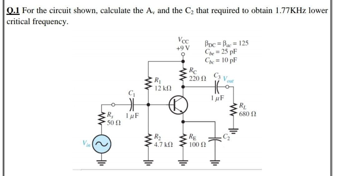 Q.1 For the circuit shown, calculate the A, and the C2 that required to obtain 1.77KHZ lower
critical frequency.
VcC
BDc = Bac = 125
Cbe = 25 pF
Che = 10 pF
+9 V
Rc
C3
220 2
out
R1
12 kN
C1
1 µF
RL
680 N
1µF
50 0
R2
RE
100 N
Vin
4.7 kN
