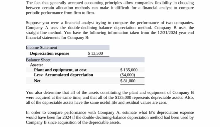 The fact that generally accepted accounting principles allow companies flexibility in choosing
between certain allocation methods can make it difficult for a financial analyst to compare
periodic performance from firm to firm.
Suppose you were a financial analyst trying to compare the performance of two companies.
Company A uses the double-declining-balance depreciation method. Company B uses the
straight-line method. You have the following information taken from the 12/31/2024 year-end
financial statements for Company B:
Income Statement
Depreciation expense
Balance Sheet
Assets:
Plant and equipment, at cost
Less: Accumulated depreciation
Net
$ 13,500
$ 135,000
(54,000)
$ 81,000
You also determine that all of the assets constituting the plant and equipment of Company B
were acquired at the same time, and that all of the $135,000 represents depreciable assets. Also,
all of the depreciable assets have the same useful life and residual values are zero.
In order to compare performance with Company A, estimate what B's depreciation expense
would have been for 2024 if the double-declining-balance depreciation method had been used by
Company B since acquisition of the depreciable assets.