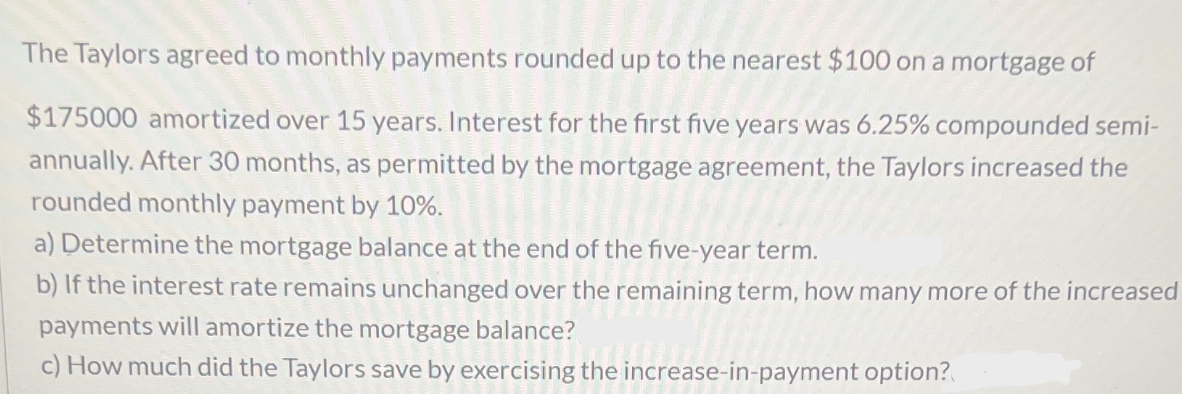 The Taylors agreed to monthly payments rounded up to the nearest $100 on a mortgage of
$175000 amortized over 15 years. Interest for the first five years was 6.25% compounded semi-
annually. After 30 months, as permitted by the mortgage agreement, the Taylors increased the
rounded monthly payment by 10%.
a) Determine the mortgage balance at the end of the five-year term.
b) If the interest rate remains unchanged over the remaining term, how many more of the increased
payments will amortize the mortgage balance?
c) How much did the Taylors save by exercising the increase-in-payment option?
