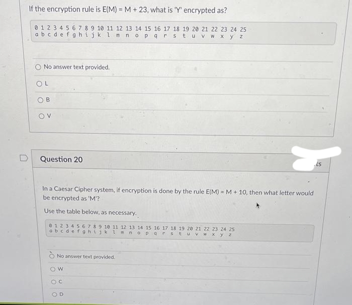 D
If the encryption rule is E(M)= M + 23, what is 'Y' encrypted as?
0 1 2 3 4 5 6 7 8 9 10 11 12 13 14 15 16 17 18 19 20 21 22 23 24 25
abcdefghijk l m n o p q r s t u v w x y z
O No answer text provided.
OL
OB
ον
Question 20
In a Caesar Cipher system, if encryption is done by the rule E(M)=M + 10, then what letter would
be encrypted as 'M'?
Use the table below, as necessary.
0 1 2 3 4 5 6 7 8 9 10 11 12 13 14 15 16 17 18 19 20 21 22 23 24 25
abcdefghijk l m n op 9 r stu V w x y z
ÒNo answer text provided.
OW
OC
OD
ts