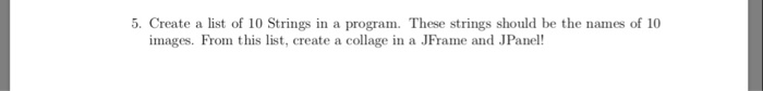 5. Create a list of 10 Strings in a program. These strings should be the names of 10
images. From this list, create a collage in a JFrame and JPanel!