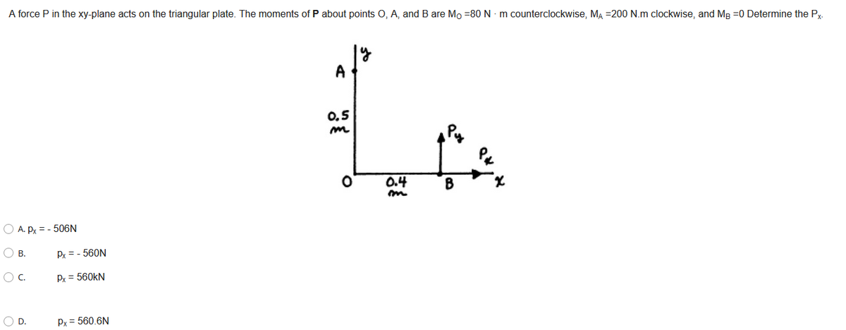 A force P in the xy-plane acts on the triangular plate. The moments of P about points O, A, and B are Mo =80 N - m counterclockwise, MĄ =200 N.m clockwise, and MB =0 Determine the Py.
A
0.5
0.4
B
O A. Py = - 506N
O B.
Px = - 560N
OC.
Px = 560kN
O D.
Px = 560.6N
