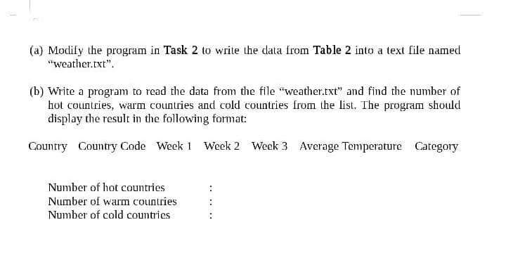 (a) Modify the program in Task 2 to write the data from Table 2 into a text file named
"weather.txt".
(b) Write a program to read the data from the file "weather.txt" and find the number of
hot countries, warm countries and cold countries from the list. The program should
display the result in the following format:
Country Country Code Week 1 Week 2 Week 3 Average Temperature Category
Number of hot countries
Number of warm countries
Number of cold countries
