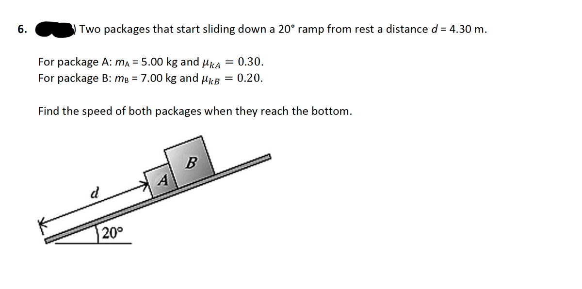 6.
Two packages that start sliding down a 20° ramp from rest a distance d = 4.30 m.
For package A: Ma = 5.00 kg and ukA
= 0.30.
%3D
For package B: mB = 7.00 kg and ukB = 0.20.
Find the speed of both packages when they reach the bottom.
20°
