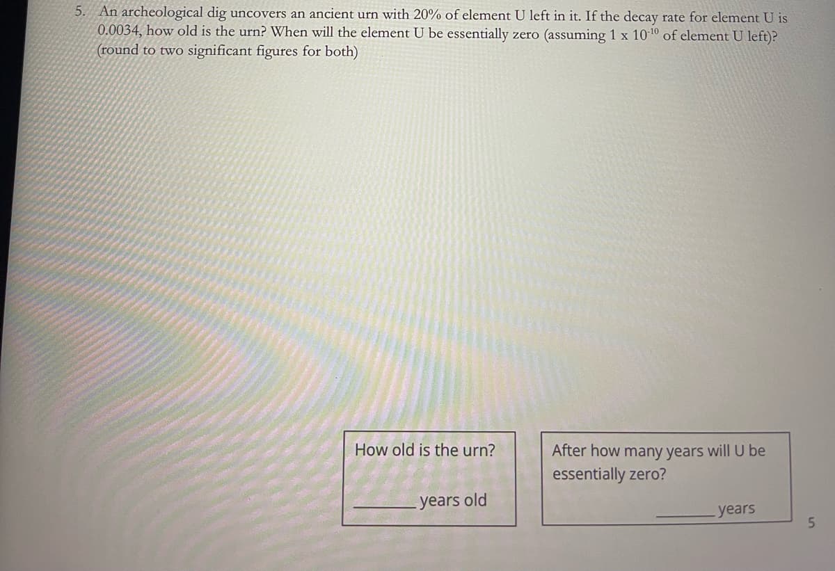 5. An archeological dig uncovers an ancient urn with 20% of element U left in it. If the decay rate for element U is
0.0034, how old is the urn? When will the element U be essentially zero (assuming 1 x 10-10 of element U left)?
(round to two significant figures for both)
How old is the urn?
After how many years will U be
essentially zero?
years old
years
5