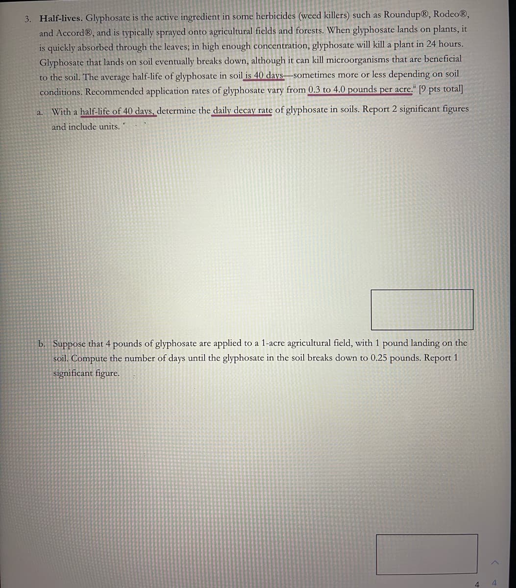 3. Half-lives. Glyphosate is the active ingredient in some herbicides (weed killers) such as RoundupⓇ, Rodeo®,
and Accord®, and is typically sprayed onto agricultural fields and forests. When glyphosate lands on plants, it
is quickly absorbed through the leaves; in high enough concentration, glyphosate will kill a plant in 24 hours.
Glyphosate that lands on soil eventually breaks down, although it can kill microorganisms that are beneficial
to the soil. The average half-life of glyphosate in soil is 40 days-sometimes more or less depending on soil
conditions. Recommended application rates of glyphosate vary from 0.3 to 4.0 pounds per acre." [9 pts total]
a. With a half-life of 40 days, determine the daily decay rate of glyphosate in soils. Report 2 significant figures
and include units.
b. Suppose that 4 pounds of glyphosate are applied to a 1-acre agricultural field, with 1 pound landing on the
soil. Compute the number of days until the glyphosate in the soil breaks down to 0.25 pounds. Report 1
significant figure.
4
4