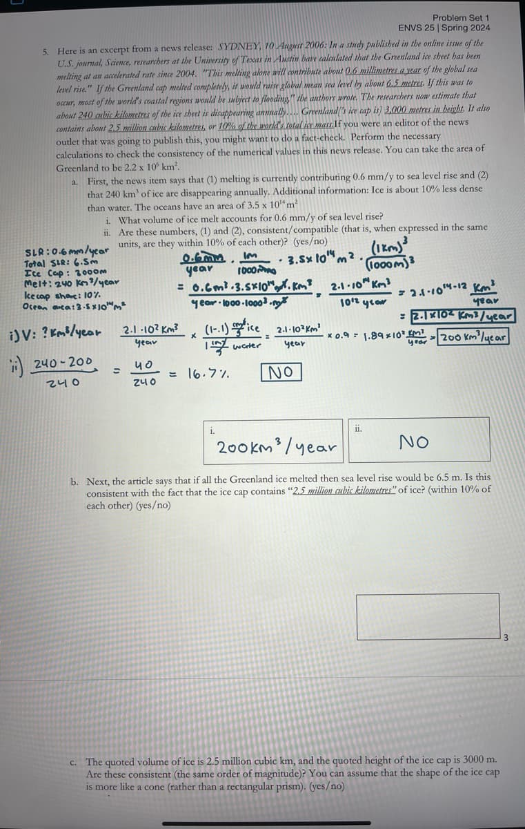 Problem Set 1
ENVS 25 Spring 2024
5. Here is an excerpt from a news release: SYDNEY, 10 August 2006: In a study published in the online issue of the
U.S. journal, Science, researchers at the University of Texas in Austin bave calculated that the Greenland ice sheet has been
melting at an accelerated rate since 2004. "This melting alone will contribute about 0.6 millimetres a year of the global sea
level rise." If the Greenland cap melted completely, it would raise global mean sea level by about 6.5 metres. If this was to
occur, most of the world's coastal regions would be subject to flooding," the authors wrote. The researchers now estimate that
about 240 cubic kilometres of the ice sheet is disappearing annually.... Greenland's ice cap is] 3,000 metres in height. It also
contains about 2.5 million cubic kilometres, or 10% of the world's total ice mass.If you were an editor of the news
outlet that was going to publish this, you might want to do a fact-check. Perform the necessary
calculations to check the consistency of the numerical values in this news release. You can take the area of
Greenland to be 2.2 x 106 km².
a. First, the news item says that (1) melting is currently contributing 0.6 mm/y to sea level rise and (2)
that 240 km of ice are disappearing annually. Additional information: Ice is about 10% less dense
than water. The oceans have an area of 3.5 x 104 m²
i. What volume of ice melt accounts for 0.6 mm/y of sea level rise?
ii.
SLR: 0.6mm/year
Total SLR: 6.5m
Ice Cap: 3000m
Melt: 240 km/year
kecap shave: 10%
Are these numbers, (1) and (2), consistent/compatible (that is, when expressed in the same
units, are they within 10% of each other)? (yes/no)
Ocean arca: 3.5x10m²
IM
⋅
year 1000
= 0.6m² 3.5x10".
year 1000-10003.m
3.5x 10m²
(1km)
(1000m)³
2-1-10Km²
2.1-104-12 km³
i) V: ? km²/year
240-200
240
=
1012 year
2.1-102 km³
(1.1) pie
year
=2.1x10 km³/year
2.1.103 km²
x
year
117
*0.9 1.89x10 KM²
water
year
year
200 km³/year
40
= 16.7%
240
NO
200km³/year
ii.
NO
b. Next, the article says that if all the Greenland ice melted then sea level rise would be 6.5 m. Is this
consistent with the fact that the ice cap contains "2.5 million cubic kilometres" of ice? (within 10% of
each other) (yes/no)
c. The quoted volume of ice is 2.5 million cubic km, and the quoted height of the ice cap is 3000 m.
Are these consistent (the same order of magnitude)? You can assume that the shape of the ice cap
is more like a cone (rather than a rectangular prism). (yes/no)
3