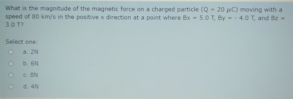 What is the magnitude of the magnetic force on a charged particle (Q = 20 µC) moving with a
speed of 80 km/s in the positive x direction at a point where Bx = 5.0 T, By = - 4.0 T, and Bz =
3.0 T?
Select one:
a. 2N
b. 6N
C. SN
d. 4N
