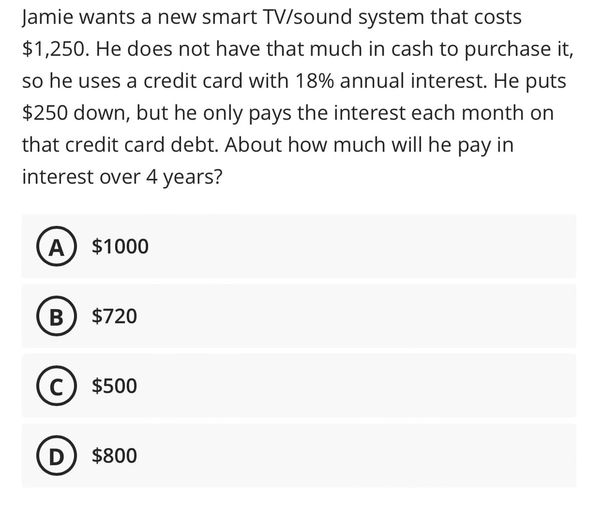 Jamie wants a new smart TV/sound system that costs
$1,250. He does not have that much in cash to purchase it,
so he uses a credit card with 18% annual interest. He puts
$250 down, but he only pays the interest each month on
that credit card debt. About how much will he pay in
interest over 4 years?
A $1000
B $720
C $500
D $800