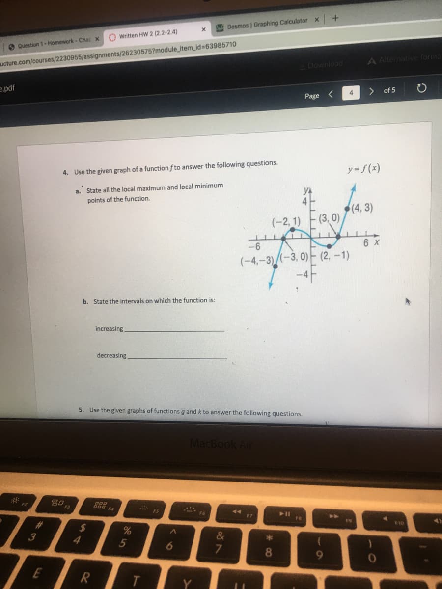 A Desmos | Graphing Calculator x
O Written HW 2 (2.2-2.4)
O Question 1-Homework - Cha x
ucture.com/courses/2230955/assignments/26230575?module_item_id=63985710
A Alternative forma
Download
e.pdf
> of 5
4
Page <
4. Use the given graph of a function f to answer the following questions.
y=f(x)
a. State all the local maximum and local minimum
points of the function.
(-2, 1)
(3, 0)
-6
6 x
(-4,-3)(-3, 0)- (2, –1)
-4F
b. State the intervals on which the function is:
increasing
decreasing
5. Use the given graphs of functions g and k to answer the following questions.
MacBook Air
80
* ES
F4
17
FR
>>
#3
2$
%
10
3
&
5
7.
8.
9
