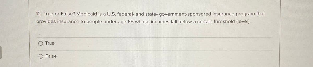 12. True or False? Medicaid is a U.S. federal- and state- government-sponsored insurance program that
provides insurance to people under age 65 whose incomes fall below a certain threshold (level).
O True
O False