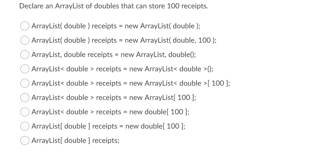 Declare an ArrayList of doubles that can store 100 receipts.
ArrayList( double ) receipts = new ArrayList( double );
ArrayList( double ) receipts = new ArrayList( double, 100 );
ArrayList, double receipts = new ArrayList, double();
ArrayList< double > receipts = new ArrayList< double >();
ArrayList< double > receipts = new ArrayList< double >[ 100 ];
ArrayList< double > receipts = new ArrayList[ 100 ];
ArrayList< double > receipts = new double[ 100 ];
ArrayList[ double ] receipts = new double[ 100 ];
ArrayList[ double ] receipts;
