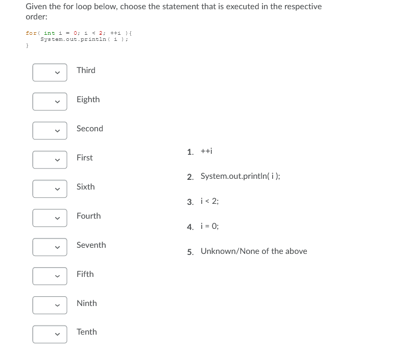 Given the for loop below, choose the statement that is executed in the respective
order:
for( int i = 0; i < 2; ++i ){
System.out.println ( i );
}
Third
Eighth
Second
1. ++i
First
2. System.out.println( i );
Sixth
3. i< 2;
Fourth
4. i = 0;
Seventh
5. Unknown/None of the above
Fifth
Ninth
Tenth
30000
