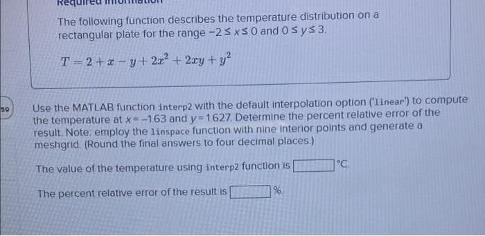 The following function describes the temperature distribution on a
rectangular plate for the range -23xS0 and 0sys3.
T=2+x – y + 2x + 2ry + y
Use the MATLAB function interp2 with the default interpolation option ('linear') to compute
the temperature at x=-1.63 and y= 1.627. Determine the percent relative error of the
result. Note: employ the linspace function with nine interior points and generate a
meshgrid. (Round the final answers to four decimal places.)
50
1°C.
The value of the temperature using interp2 function is
The percent relative error of the result is
%.
