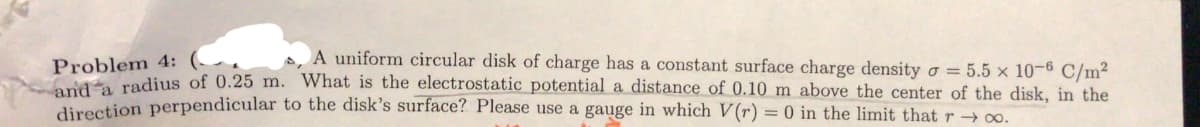 A uniform circular disk of charge has a constant surface charge density o = 5.5 x 10-6 C/m²
Problem 4:
radius of 0.25 m. What is the electrostatic potential a distance of 0.10 m above the center of the disk, in the
neetion perpendicular to the disk's surface? Please use a gauge in which V(r) = 0 in the limit that r 0o.
