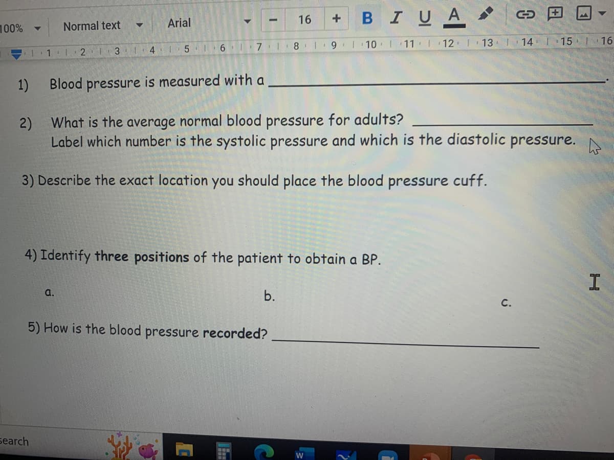 C
+
BIU A
16
Arial
Normal text
▼
▼
16 17 1 8 9 10 11 12 13 14 15 16
1 2 3 4 5
1)
Blood pressure is measured with a
2)
What is the average normal blood pressure for adults?
Label which number is the systolic pressure and which is the diastolic pressure.
3) Describe the exact location you should place the blood pressure cuff.
4) Identify three positions of the patient to obtain a BP.
I
a.
b.
C.
5) How is the blood pressure recorded?
100%
A
Search