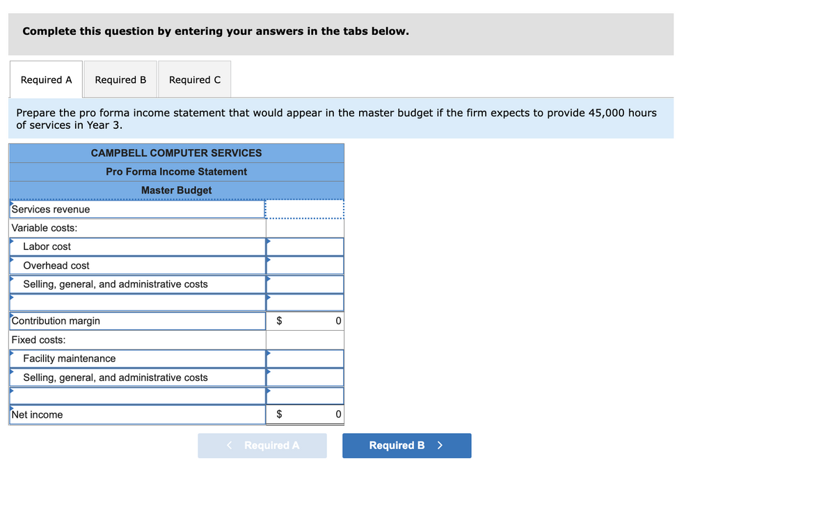 Complete this question by entering your answers in the tabs below.
Required A
Required B
Required C
Prepare the pro forma income statement that would appear in the master budget if the firm expects to provide 45,000 hours
of services in Year 3.
CAMPBELL COMPUTER SERVICES
Pro Forma Income Statement
Master Budget
Services revenue
Variable costs:
Labor cost
Overhead cost
Selling, general, and administrative costs
Contribution margin
$
Fixed costs:
Facility maintenance
Selling, general, and administrative costs
Net income
$
< Required A
Required B
>
