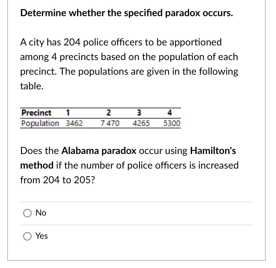 Determine whether the specified paradox occurs.
A city has 204 police officers to be apportioned
among 4 precincts based on the population of each
precinct. The populations are given in the following
table.
Precinct
1
2
3
4
Population 3462
7 470
4265
5300
Does the Alabama paradox occur using Hamilton's
method if the number of police officers is increased
from 204 to 205?
No
Yes
