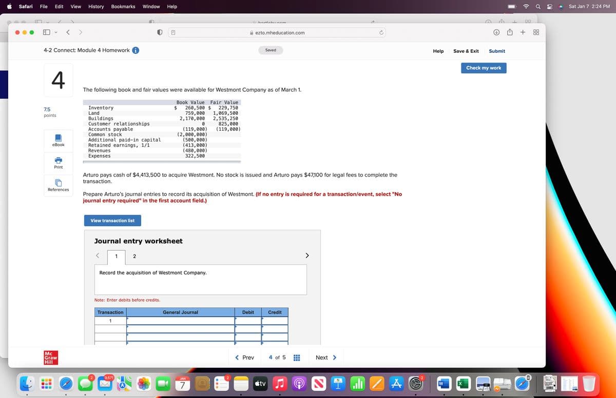 Safari File Edit View History Bookmarks Window Help
V
4-2 Connect: Module 4 Homework i
11
7.5
points
4
eBook
< >
Print
References
Mc
Graw
Hill
Inventory
Land
Buildings
Customer relationships
Accounts payable
Common stock
Additional paid-in capital
Retained earnings, 1/1
Revenues
Expenses
The following book and fair values were available for Westmont Company as of March 1.
View transaction list
2
<
m
Arturo pays cash of $4,413,500 to acquire Westmont. No stock is issued and Arturo pays $47,100 for legal fees to complete the
transaction.
Journal entry worksheet
1
Prepare Arturo's journal entries to record its acquisition of Westmont. (If no entry is required for a transaction/event, select "No
journal entry required" in the first account field.)
Book Value Fair Value
260,500 $
759,000
2,170,000 2,535,250
229,750
1,069,500
2
Note: Enter debits before credits.
Transaction
1
9,571
0
(119,000)
(2,000,000)
(500,000)
(413,000)
(480,000)
322,500
Record the acquisition of Westmont Company.
825,000
(119,000)
General Journal
JAN
7
bartleby.com
2
ezto.mheducation.com
Debit
Saved
< Prev
tv
Credit
4 of 5
>
Next >
2
l
A
2
Help
W
Save & Exit
Submit
Check my work
00
+
00
00
Sat Jan 7 2:24 PM
TIL
