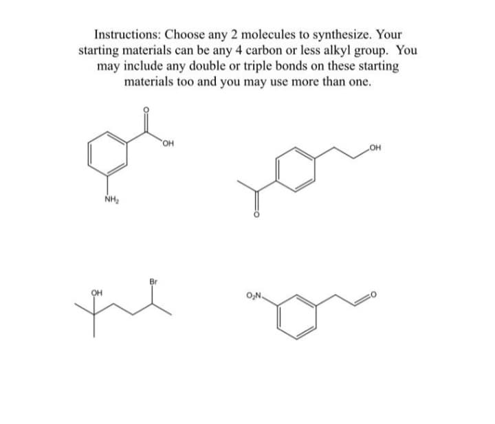 Instructions: Choose any 2 molecules to synthesize. Your
starting materials can be any 4 carbon or less alkyl group. You
may include any double or triple bonds on these starting
materials too and you may use more than one.
NH₂
'OH
OH
the
O₂N.
OH