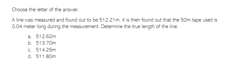 Choose the letter of the answer.
A line was measured and found out to be 512.21 m. it is then found out that the 50m tape used is
0.04 meter long during the measurement. Determine the true length of the line.
a. 512.62m
b. 513.70m
c. 514.26m
d. 511.80m