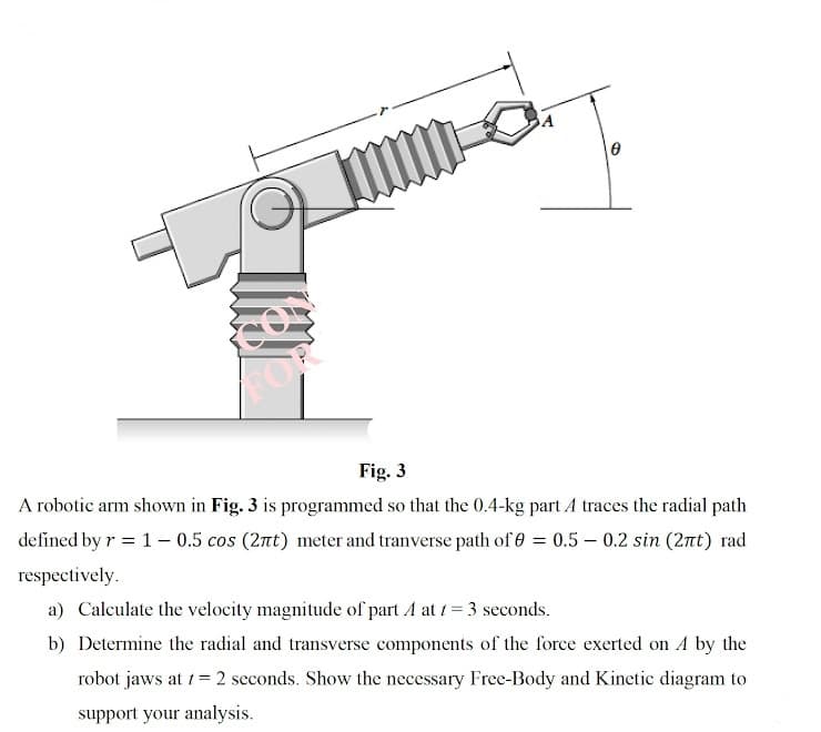 OR
Fig. 3
A robotic arm shown in Fig. 3 is programmed so that the 0.4-kg part A traces the radial path
defined by r = 1–- 0.5 cos (2nt) meter and tranverse path of 0 = 0.5 – 0.2 sin (2nt) rad
respectively.
a) Calculate the velocity magnitude of part A at 1= 3 seconds.
b) Determine the radial and transverse components of the force exerted on A by the
robot jaws at 1= 2 seconds. Show the necessary Free-Body and Kinetic diagram to
support your analysis.
