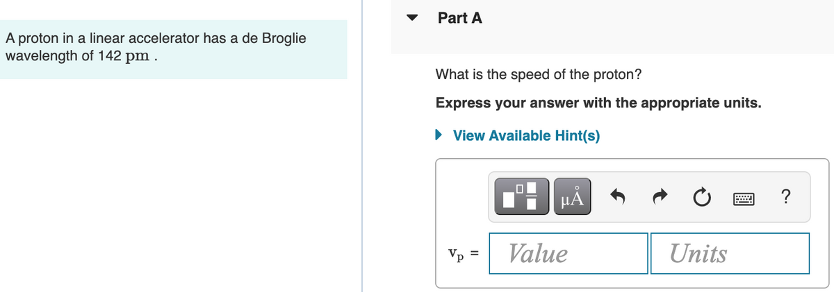 Part A
A proton in a linear accelerator has a de Broglie
wavelength of 142 pm .
What is the speed of the proton?
Express your answer with the appropriate units.
• View Available Hint(s)
HẢ
Vp =
Value
Units

