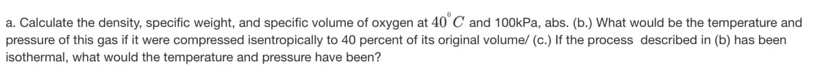 a. Calculate the density, specific weight, and specific volume of oxygen at 40° C and 100kPa, abs. (b.) What would be the temperature and
pressure of this gas if it were compressed isentropically to 40 percent of its original volume/ (c.) If the process described in (b) has been
isothermal, what would the temperature and pressure have been?