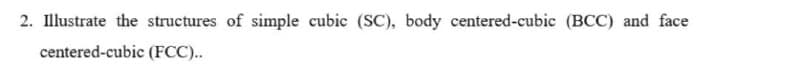 2. Illustrate the structures of simple cubic (SC), body centered-cubic (BCC) and face
centered-cubic (FCC)..