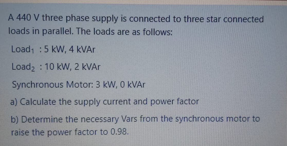 A 440 V three phase supply is connected to three star connected
loads in parallel. The loads are as follows:
Load :5 kW, 4 KVA.
Load2 : 10 kW, 2 KVAR
Synchronous Motor: 3 kW, 0 kVAr
a) Calculate the supply current and power factor
b) Determine the necessary Vars from the synchronous motor to
raise the power factor to 0.98.
