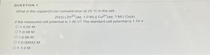 QUESTION 1
What is the copper(II)-ion concentration at 25 "C in the cell:
Zn(s) | Zn2+ (aq. 1.0 M) || Cu2+ (aq. ? M) | Cu(s)
if the measured cell potential is 1.00 V? The standard cell potential is 1.10 V.
Ⓒa. 0.02 M
Ob.0.98 M
O €0.99 M
O d. 0.00042 M
O. 1.0 M