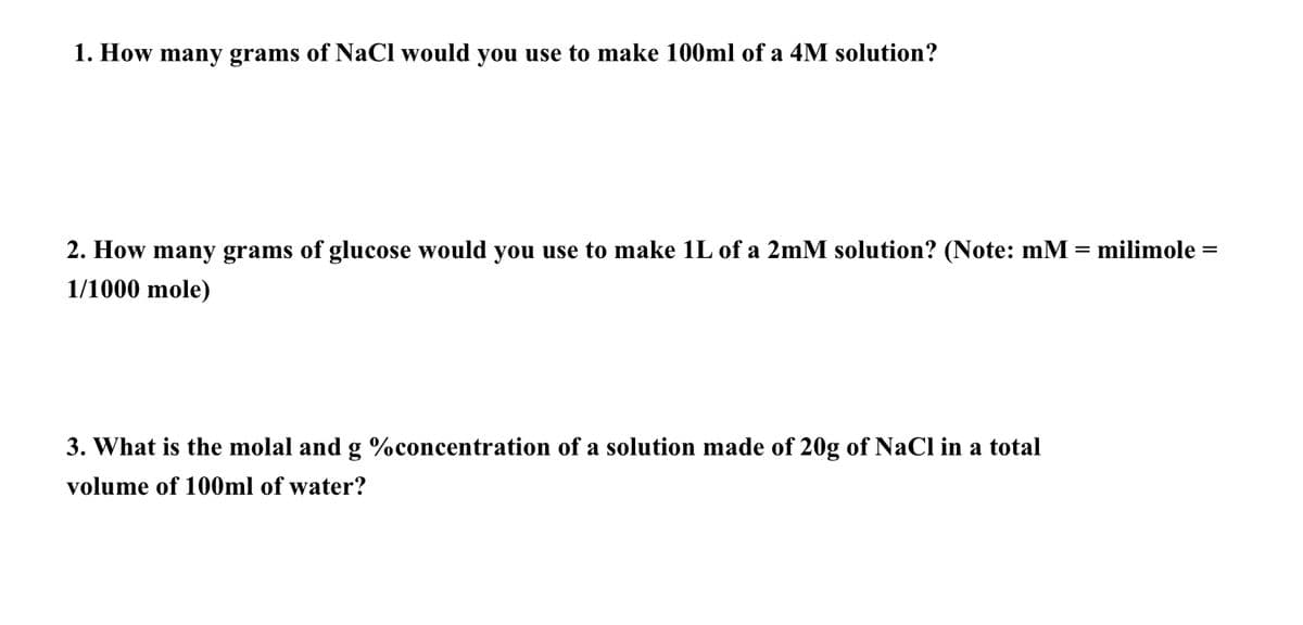 1. How many grams of NaCl would you use to make 100ml of a 4M solution?
=
2. How many grams of glucose would you use to make 1L of a 2mM solution? (Note: mM
1/1000 mole)
3. What is the molal and g %concentration of a solution made of 20g of NaCl in a total
volume of 100ml of water?
milimole =