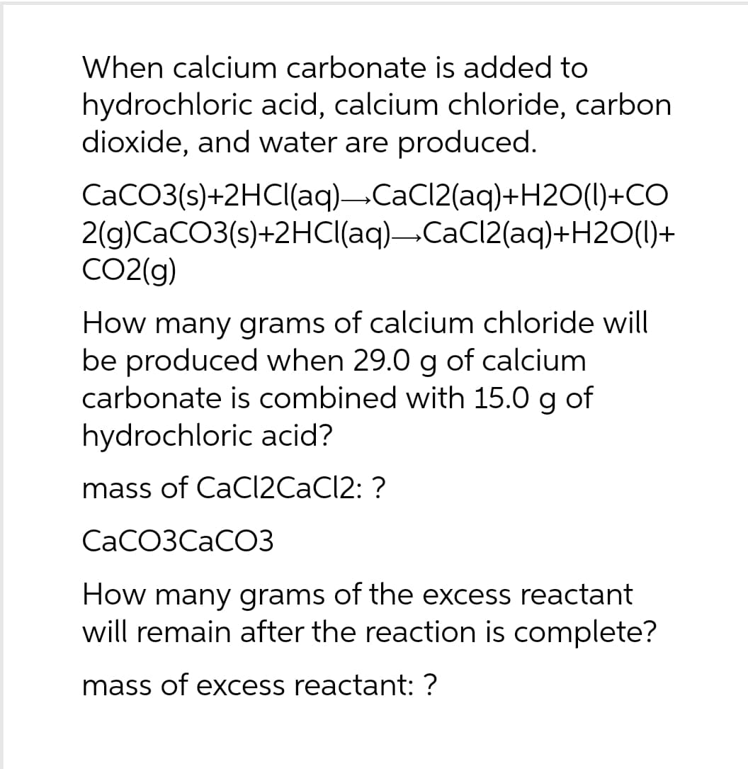 When calcium carbonate is added to
hydrochloric acid, calcium chloride, carbon
dioxide, and water are produced.
CaCO3(s)+2HCl(aq)→CaCl2(aq)+H2O(l)+CO
2(g)CaCO3(s)+2HCl(aq)→CaCl2(aq)+H2O(l)+
CO2(g)
How many grams of calcium chloride will
be produced when 29.0 g of calcium
carbonate is combined with 15.0 g of
hydrochloric acid?
mass of CaCl2CaCl2: ?
CaCO3CaCO3
How many grams of the excess reactant
will remain after the reaction is complete?
mass of excess reactant: ?