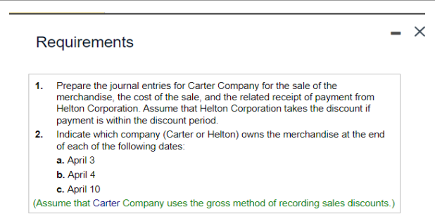 Requirements
1. Prepare the journal entries for Carter Company for the sale of the
merchandise, the cost of the sale, and the related receipt of payment from
Helton Corporation. Assume that Helton Corporation takes the discount if
payment is within the discount period.
2. Indicate which company (Carter or Helton) owns the merchandise at the end
of each of the following dates:
a. April 3
b. April 4
c. April 10
(Assume that Carter Company uses the gross method of recording sales discounts.)
X