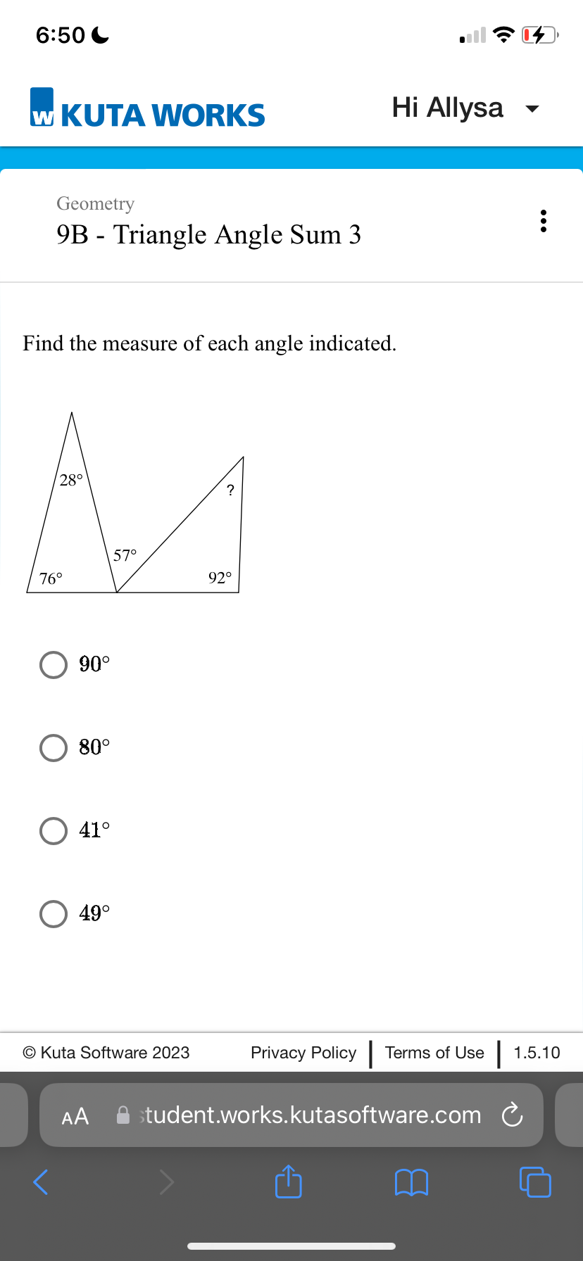 6:50
w KUTA WORKS
Geometry
9B Triangle Angle Sum 3
Find the measure of each angle indicated.
28°
?
M
57⁰
92°
76°
90°
80°
O 41°
49°
O Kuta Software 2023
Hi Allysa
AA
:
Privacy Policy Terms of Use 1.5.10
student.works.kutasoftware.com C