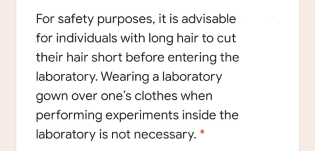 For safety purposes, it is advisable
for individuals with long hair to cut
their hair short before entering the
laboratory. Wearing a laboratory
gown over one's clothes when
performing experiments inside the
laboratory is not necessary.
