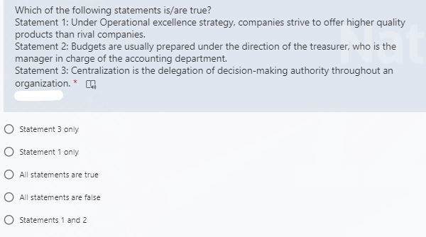 Which of the following statements is/are true?
Statement 1: Under Operational excellence strategy, companies strive to offer higher quality
products than rival companies.
Statement 2: Budgets are usually prepared under the direction of the treasurer, who is the
manager in charge of the accounting department.
Statement 3: Centralization is the delegation of decision-making authority throughout an
organization. *
Statement 3 only
O statement 1 only
O All statements are true
O All statements are false
O Statements 1 and 2
