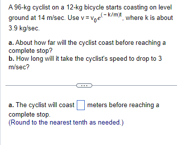 A 96-kg cyclist on a 12-kg bicycle starts coasting on level
ground at 14 m/sec. Use v ve(k/m)t, where k is about
3.9 kg/sec.
a. About how far will the cyclist coast before reaching a
complete stop?
b. How long will it take the cyclist's speed to drop to 3
m/sec?
a. The cyclist will coast meters before reaching a
complete stop.
(Round to the nearest tenth as needed.)