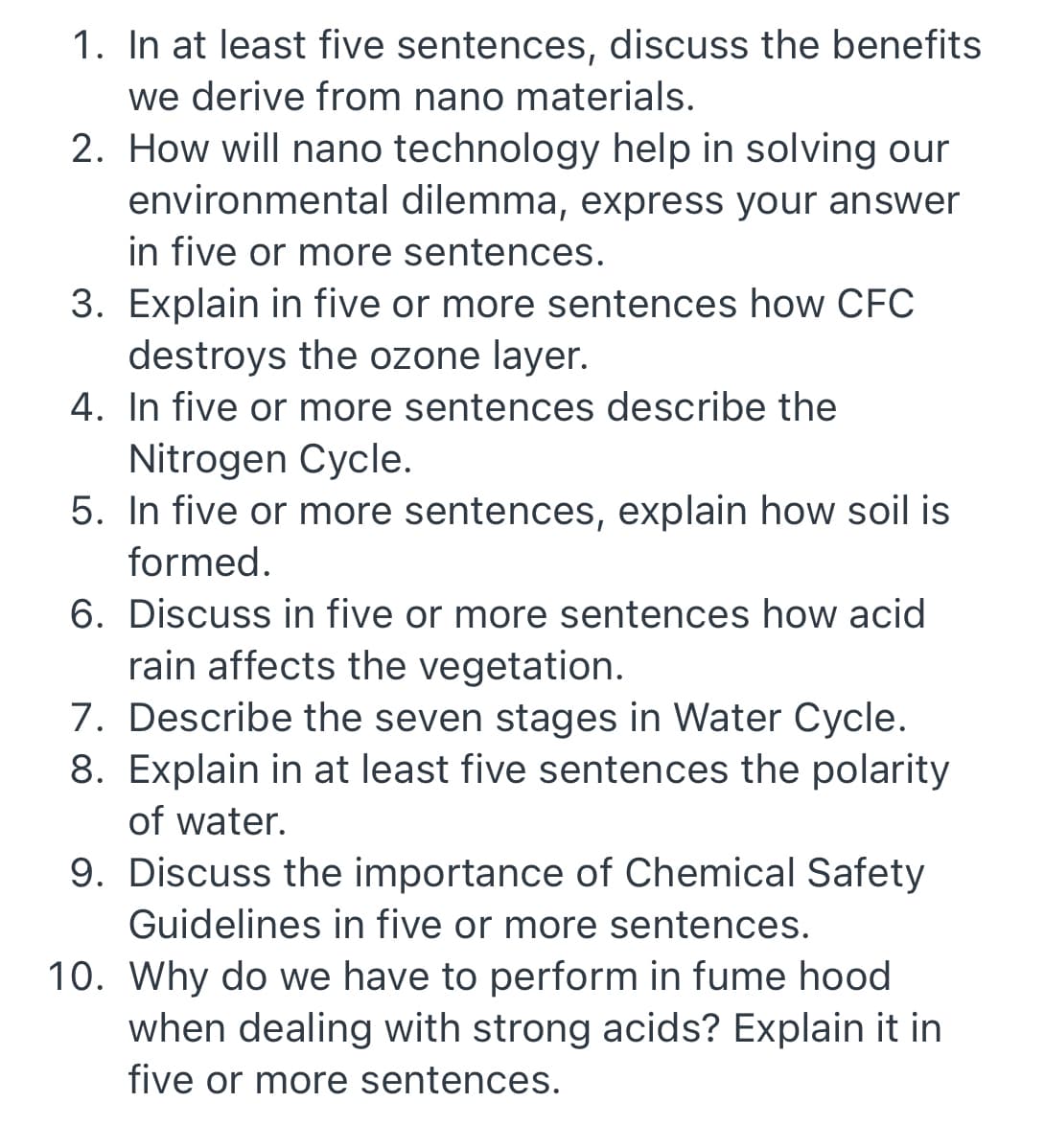 1. In at least five sentences, discuss the benefits
we derive from nano materials.
2. How will nano technology help in solving our
environmental dilemma, express your answer
in five or more sentences.
3. Explain in five or more sentences how CFC
destroys the ozone layer.
4. In five or more sentences describe the
Nitrogen Cycle.
5. In five or more sentences, explain how soil is
formed.
6. Discuss in five or more sentences how acid
rain affects the vegetation.
7. Describe the seven stages in Water Cycle.
8. Explain in at least five sentences the polarity
of water.
9. Discuss the importance of Chemical Safety
Guidelines in five or more sentences.
10. Why do we have to perform in fume hood
when dealing with strong acids? Explain it in
five or more sentences.

