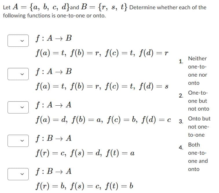 Let A = {a, b, c, d}and B = {r, s, t} Determine whether each of the
following functions is one-to-one or onto.
f: A B
f(a) = t, f(b) = r, f(c) = t, f(d) = r
f: A B
f(a) = t, f(b) = r, f(c) = t, f(d):
f: B→ A
f(r) = = c, f(s) = d, f(t) = a
=
f: B→ A
f(r) = b, f(s) = c, f(t) = b
S
1.
2.
Neither
one-to-
f: A → A
f(a) = d, f(b) = a, f(c) = b, f(d) = c 3. Onto but
not one-
to-one
4.
one nor
onto
One-to-
one but
not onto
Both
one-to-
one and
onto
