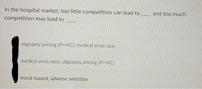 In the hospital market, too little competition can lead to
and too much
competition may lead to
oligopoly pricing (P>MC); medical arms race
medical arms race: oligopoly pricing (P>MC)
moral hazard; adverse selection
