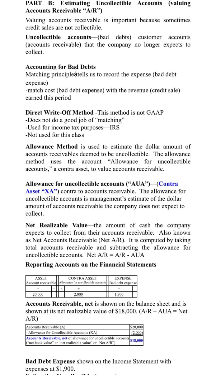 PART B: Estimating Uncollectible Accounts (valuing
Accounts Receivable “A/R")
Valuing accounts receivable is important because sometimes
credit sales are not collectible.
Uncollectible accounts-(bad
(accounts receivable) that the company no longer expects to
debts)
customer
accounts
collect.
Accounting for Bad Debts
Matching principleàtells us to record the expense (bad debt
expense)
-match cost (bad debt expense) with the revenue (credit sale)
earned this period
Direct Write-Off Method -This method is not GAAP
-Does not do a good job of “matching"
-Used for income tax purposes–IRS
-Not used for this class
Allowance Method is used to estimate the dollar amount of
accounts receivables deemed to be uncollectible. The allowance
method
uses the
account "Allowance for uncollectible
accounts," a contra asset, to value accounts receivable.
Allowance for uncollectible accounts (“AUA")(Contra
Asset “XA") contra to accounts receivable. The allowance for
uncollectible accounts is management's estimate of the dollar
amount of accounts receivable the company does not expect to
collect.
Net Realizable Value the amount of cash the company
expects to collect from their accounts receivable. Also known
as Net Accounts Receivable (Net A/R). It is computed by taking
total accounts receivable and subtracting the allowance for
uncollectible accounts. Net A/R = A/R - AUA
Reporting Accounts on the Financial Statements
EXPENSE
Account receivable Allowance for uncollectible accounts Bad debt expense
ASSET
CONTRA ASSET
20,000
2,000
1,900
Accounts Receivable, net is shown on the balance sheet and is
shown at its net realizable value of $18,000. (A/R – AUA = Net
A/R)
Accounts Receivable (A)
|- Allowance for Uncollectible Accounts (XA)
Accounts Receivable, net of allowance for uncollectible accounts
"net book value" or "net realizable value" or "Net A/R")
$20,000
(2,000)
$18,000
Bad Debt Expense shown on the Income Statement with
expenses at $1,900.
