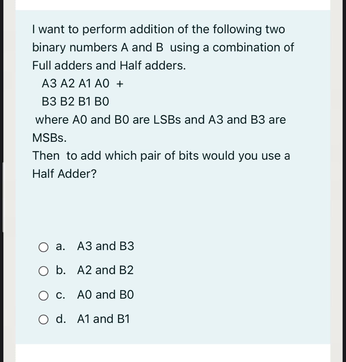 I want to perform addition of the following two
binary numbers A and B using a combination of
Full adders and Half adders.
АЗ А2 А1 А0 +
ВЗ В2 В1 ВО
where A0 and B0 are LSBS and A3 and B3 are
MSBS.
Then to add which pair of bits would you use a
Half Adder?
а. АЗ and ВЗ
O b. A2 and B2
O c. A0 and BO
O d. A1 and B1
