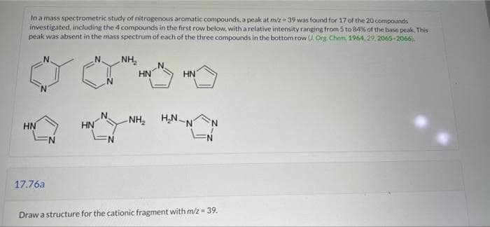 In a mass spectrometric study of nitrogenous aromatic compounds, a peak at m/z 39 was found for 17 of the 20 compounds
investigated, including the 4 compounds in the frst row below, with a relative intensity ranging from 5 to 84% of the base peak. This
peak was absent in the mass spectrum of each of the three compounds in the bottom row (U. Org. Chem. 1964, 29, 2065-2066).
NH,
N.
HN
HN
HN
NH2
H,N-N
HN
N:
17.76a
Draw a structure for the cationic fragment with m/z = 39.
