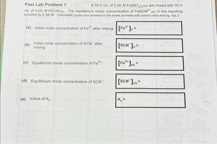 Post Lab Problem 1
. A 50.0 mL of 5.00 M Fe(NO,),(aq) are mixed with 50.0
mL of 5.00 M KSCN(aq). The equilibrium molar concentration of FesCN" (aq) in the resulting
solution is 2.38 M. Calculate (enter your answers in the boxes provided with correct units and sig. figs.):
(a) Initial molar concentration of Fe" after mixing: [Fe"]o =
(b) Initial molar concentration of SCN" after
mixing:
[SCN ].=
(c) Equilibrium molar concentration of Fe:
[Fo"J=
(d) Equilibrium molar concentration of SCN":
[SCN ]oa =
(e) Value of K
K, =
