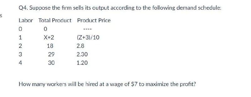 Q4. Suppose the firm sells its output according to the following demand schedule:
Labor Total Product Product Price
1
X+2
(Z+3)/10
2
18
2.8
29
2.30
4
30
1.20
How many workers will be hired at a wage of $7 to maximize the profit?
